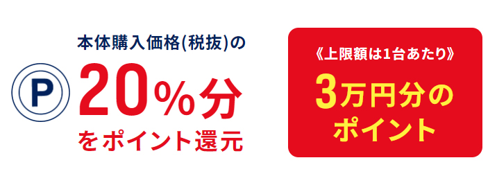 本体購入価格(税抜)の20％分をポイント還元《上限額は1台あたり》3万円分のポイント