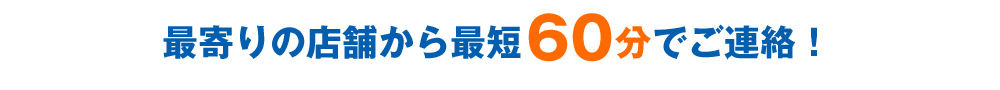 最寄りの店舗から最短60分でご連絡!